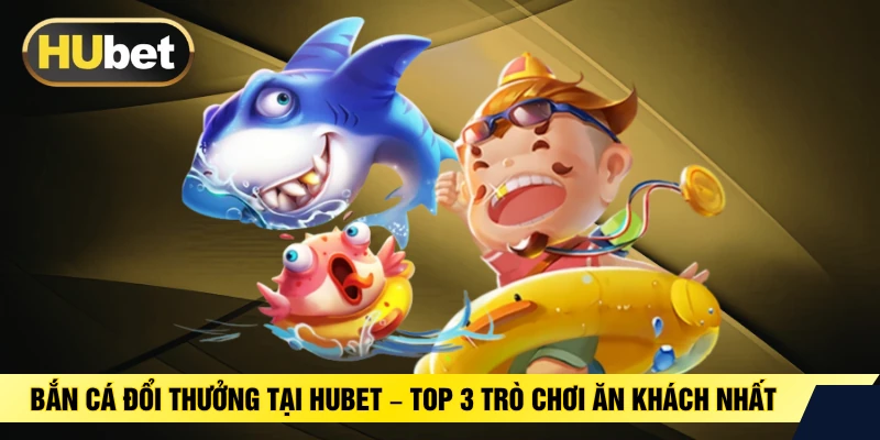 Bắn Cá Đổi Thưởng Tại HUBET – Top 3 Trò Chơi Ăn Khách Nhất